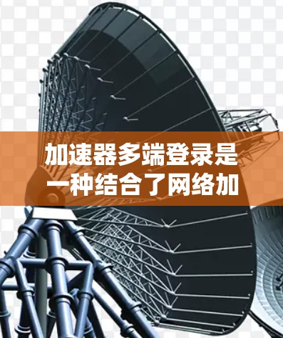 加速器多端登录是一种结合了网络加速技术和多端访问管理的解决方案，旨在提升用户在不同设备和平台上的登录体验。以下是关于加速器多端登录的详细解释