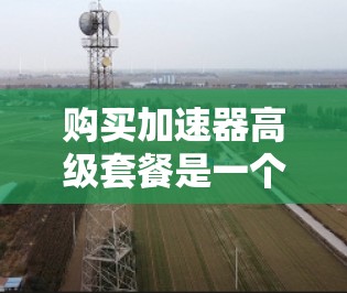 购买加速器高级套餐是一个非常有用的决策，尤其是当你需要优化网络性能时。以下是对加速器高级套餐的详细分析和购买建议