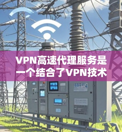 VPN高速代理服务是一个结合了VPN技术和高速代理服务器的网络服务，旨在提供高性能、低成本的网络访问解决方案。以下是对VPN高速代理服务的详细分析