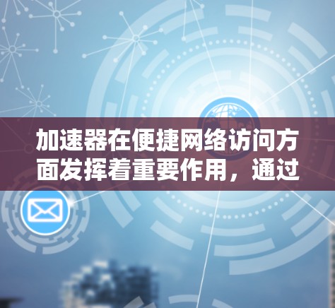 加速器在便捷网络访问方面发挥着重要作用，通过不同类型和策略优化数据传输速度和效率。以下是对加速器作用的详细总结