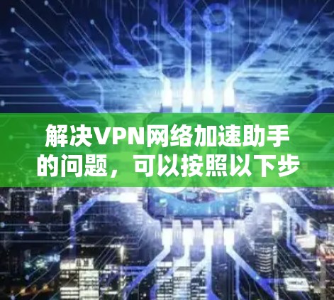 解决VPN网络加速助手的问题，可以按照以下步骤进行