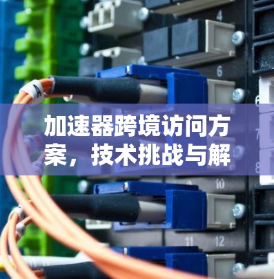 加速器跨境访问方案，技术挑战与解决方案分析