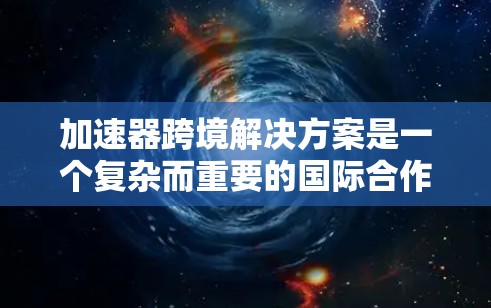 加速器跨境解决方案是一个复杂而重要的国际合作项目，旨在通过跨越国家边界的合作，推动粒子物理学和相关科学的发展。以下是对这一解决方案的详细分析和总结