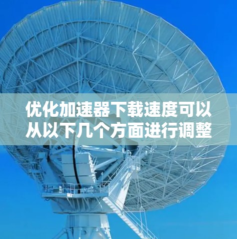 优化加速器下载速度可以从以下几个方面进行调整和优化