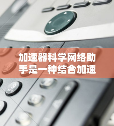 加速器科学网络助手是一种结合加速器技术与网络技术的创新工具，旨在提升粒子物理、核物理等领域的科研效率。以下是对其概念、作用和应用的详细解析