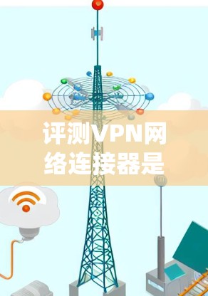 评测VPN网络连接器是一个系统的过程，需要从性能、安全性、可靠性、易用性、价格和用户反馈等多个方面进行全面分析。以下是对VPN网络连接器评测的步骤和总结