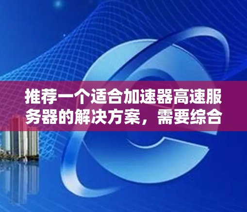 推荐一个适合加速器高速服务器的解决方案，需要综合考虑多个关键因素。以下是基于这些因素的推荐和解释