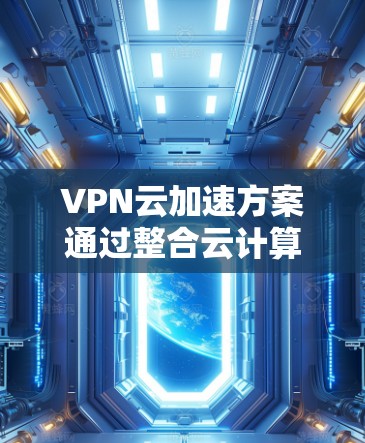 VPN云加速方案通过整合云计算技术和高性能硬件，显著提升了VPN的性能和用户体验。以下是对该方案的详细分析和实施建议