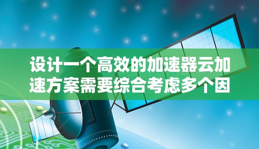 设计一个高效的加速器云加速方案需要综合考虑多个因素，包括应用需求、数据类型、分布情况、延迟要求以及成本等。以下是一个基于这些因素的分步解决方案