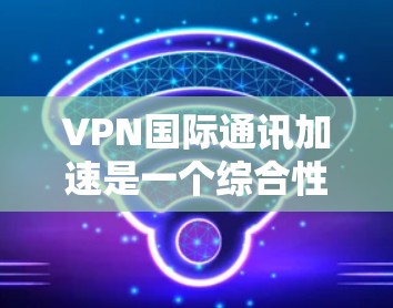 VPN国际通讯加速是一个综合性的解决方案，旨在优化跨国数据传输的速度、稳定性和安全性。以下是对该技术的详细总结