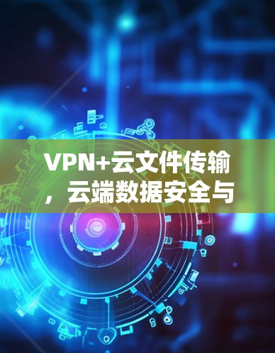 VPN+云文件传输，云端数据安全与高效传输新方案
