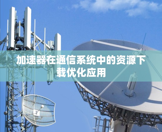 加速器在通信系统中的资源下载优化应用