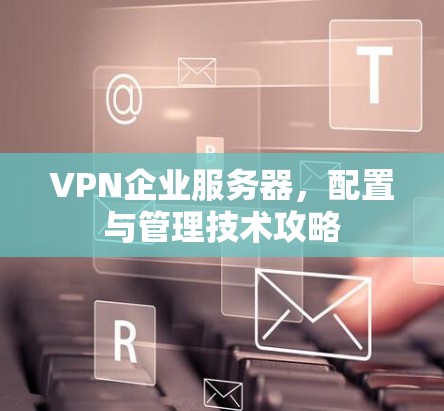 VPN企业服务器，配置与管理技术攻略