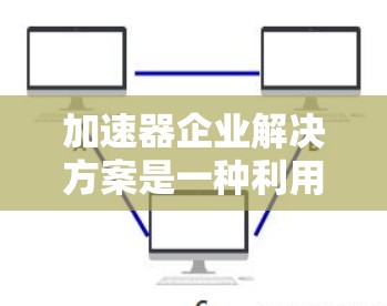 加速器企业解决方案是一种利用加速技术提升企业数据处理效率和性能的方法，广泛应用于多个行业。以下是对加速器企业解决方案的详细分析和总结
