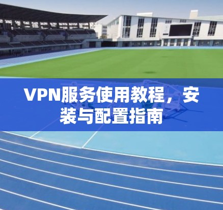VPN服务使用教程，安装与配置指南