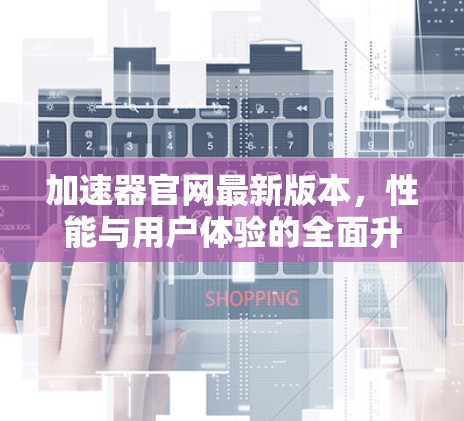 加速器官网最新版本，性能与用户体验的全面升级