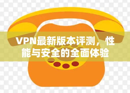 VPN最新版本评测，性能与安全的全面体验
