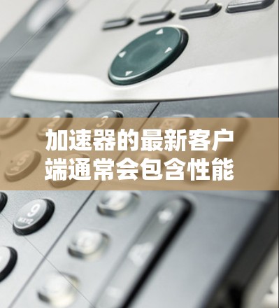 加速器的最新客户端通常会包含性能改进、功能增强和用户体验优化。以下是关于加速器客户端的最新版本和新增功能的详细信息