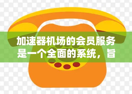加速器机场的会员服务是一个全面的系统，旨在为用户提供便捷、高效的服务体验，同时确保安全和隐私。以下是加速器机场会员服务的详细总结