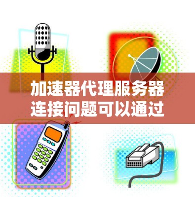 加速器代理服务器连接问题可以通过以下步骤进行排查和解决