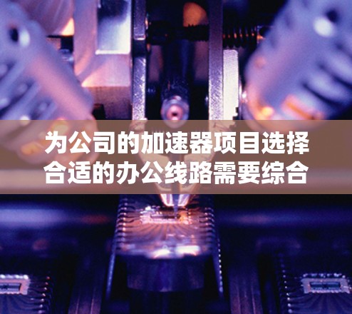 为公司的加速器项目选择合适的办公线路需要综合考虑硬件配置、网络连接、软件环境、容器化、监控、团队协作、预算和维护等多个方面。以下是一个有条理的解决方案