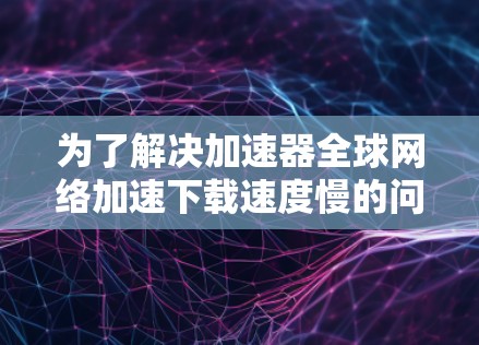 为了解决加速器全球网络加速下载速度慢的问题，您可以按照以下步骤进行