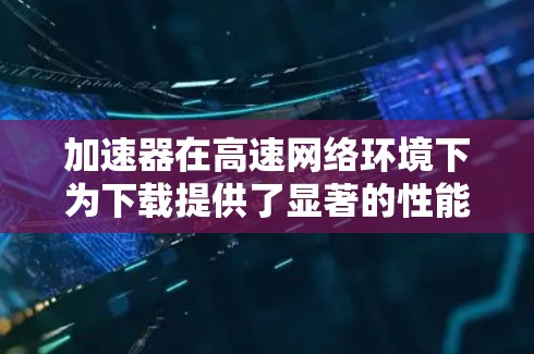 加速器在高速网络环境下为下载提供了显著的性能提升，主要通过多种技术手段实现。以下是对加速器及其在高速网络中的作用的总结