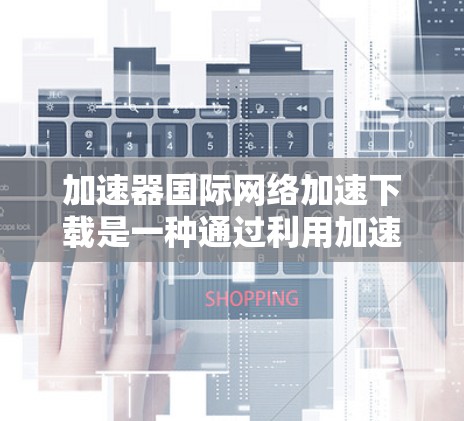加速器国际网络加速下载是一种通过利用加速器技术来提升跨国网络环境下的数据下载效率的方法。以下是对这一技术的详细分析和总结