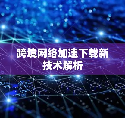 跨境网络加速下载新技术解析