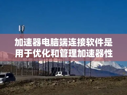 加速器电脑端连接软件是用于优化和管理加速器性能的工具，主要作用包括颜色校正、性能监控和驱动支持。以下是详细的分步说明