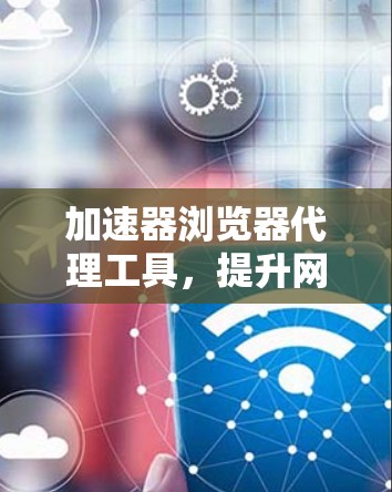 加速器浏览器代理工具，提升网络体验的秘密武器