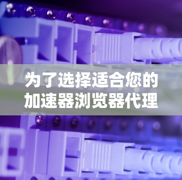 为了选择适合您的加速器浏览器代理软件，可以按照以下步骤进行