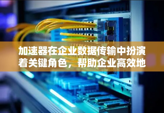 加速器在企业数据传输中扮演着关键角色，帮助企业高效地处理和优化数据传输过程。以下是加速器在企业数据传输中的详细作用及其应用场景