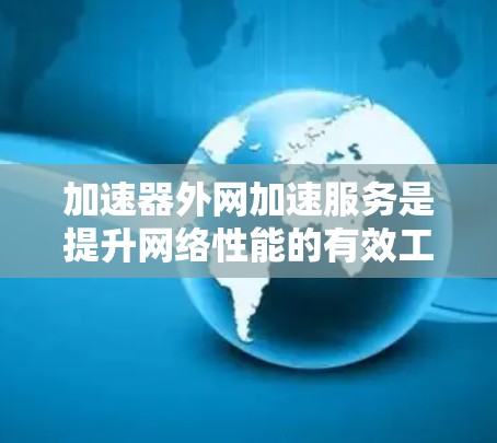 加速器外网加速服务是提升网络性能的有效工具，以下是对这一技术的详细分步解释