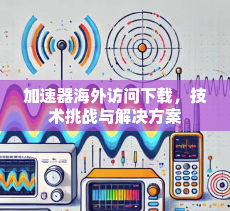 加速器海外访问下载，技术挑战与解决方案