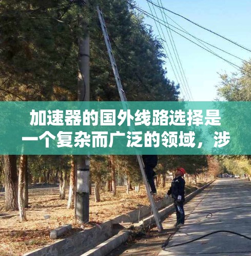 加速器的国外线路选择是一个复杂而广泛的领域，涉及多个国家和国际合作项目，其技术发展和应用有着深远的影响。以下是对这一领域的详细分析