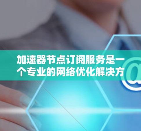 加速器节点订阅服务是一个专业的网络优化解决方案，旨在通过部署加速节点来提升数据传输效率。以下是详细的步骤指南，帮助您理解并成功订阅和管理该服务