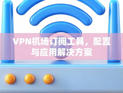 VPN机场订阅工具，配置与应用解决方案