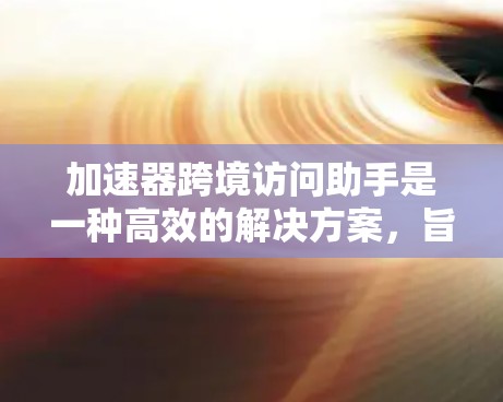 加速器跨境访问助手是一种高效的解决方案，旨在应对数据在全球范围内传输和访问的挑战。以下是对各个关键方面的详细分析和解决方案