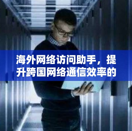 海外网络访问助手，提升跨国网络通信效率的关键技术