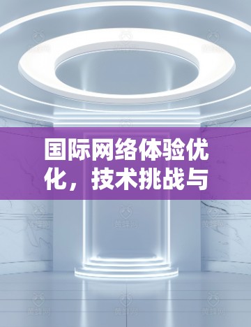 国际网络体验优化，技术挑战与解决方案