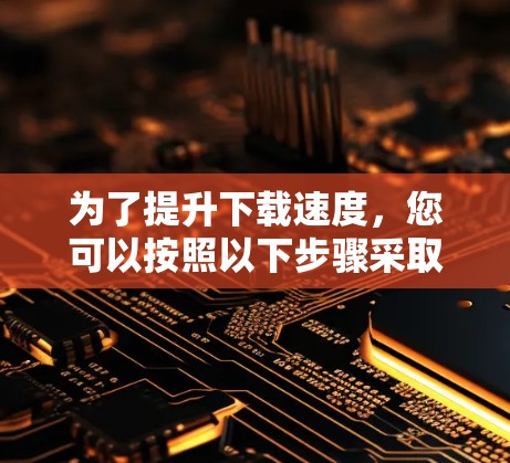 为了提升下载速度，您可以按照以下步骤采取行动