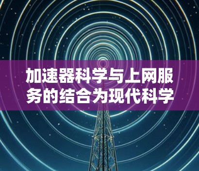 加速器科学与上网服务的结合为现代科学研究带来了前所未有的便利和效率。以下是这一趋势的详细分析