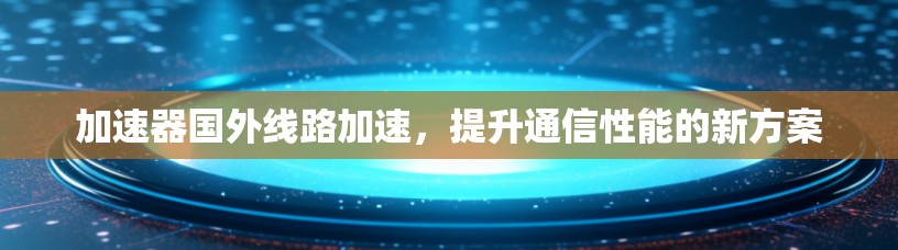 加速器国外线路加速，提升通信性能的新方案