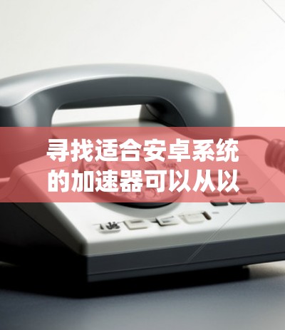寻找适合安卓系统的加速器可以从以下几个步骤进行