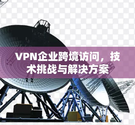 VPN企业跨境访问，技术挑战与解决方案