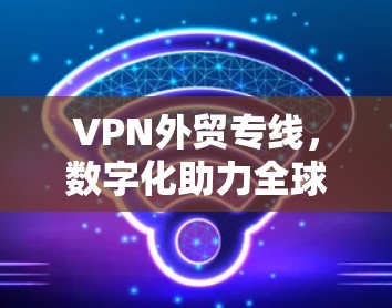 VPN外贸专线，数字化助力全球贸易