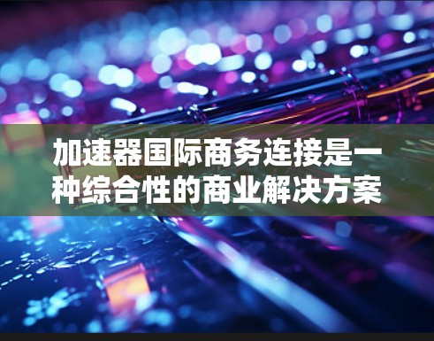 加速器国际商务连接是一种综合性的商业解决方案，旨在帮助企业在全球化的商业环境中高效、安全地进行跨国业务运作。以下是该解决方案的主要组成部分