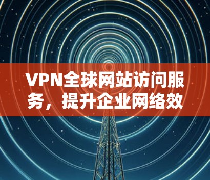 VPN全球网站访问服务，提升企业网络效率与安全性