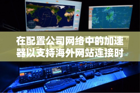 在配置公司网络中的加速器以支持海外网站连接时，需从以下几个关键方面进行规划和实施